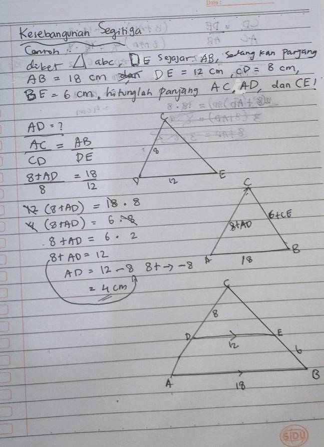 Kesebanguian Segiliga
Canroh
diker △ abc DE Seaar. AB ,Srang kan Parjang
AB=18cm DE=12cm,CD=8cm
BE=6cm hihunglan panyang AC, 4D, dan CE!
AD= ?
 AC/CD = AB/DE 
 (8+AD)/8 = 18/12 
72(8+AD)=18.8
y(8AD)=6· 78
8+AD=6· 2
8+AD=12
AD=12-8 8+to -8
=4cm