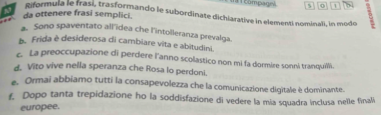 tra I compagni. S 1 D 
Riformula le frasi, trasformando le subordinate dichiarative in elementi nominali, in modo s 
da ottenere frasi semplici. 
a. Sono spaventato all’idea che l'intolleranza prevalga. 
b. Frida è desiderosa di cambiare vita e abitudini. 
c. La preoccupazione di perdere l’anno scolastico non mi fa dormire sonni tranquilli. 
d. Vito vive nella speranza che Rosa lo perdoni. 
e. Ormai abbiamo tutti la consapevolezza che la comunicazione digitale è dominante. 
f. Dopo tanta trepidazione ho la soddisfazione di vedere la mia squadra inclusa nelle finali 
europee.