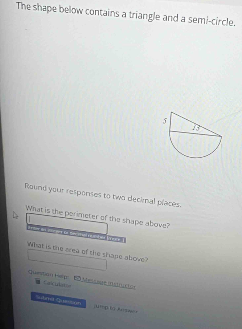 The shape below contains a triangle and a semi-circle. 
Round your responses to two decimal places. 
What is the perimeter of the shape above? 
Enter an inteyer or decimal number (more.) 
What is the area of the shape above? 
Question Help Message instructor 
Calculator 
Submit Question Jump to Answer