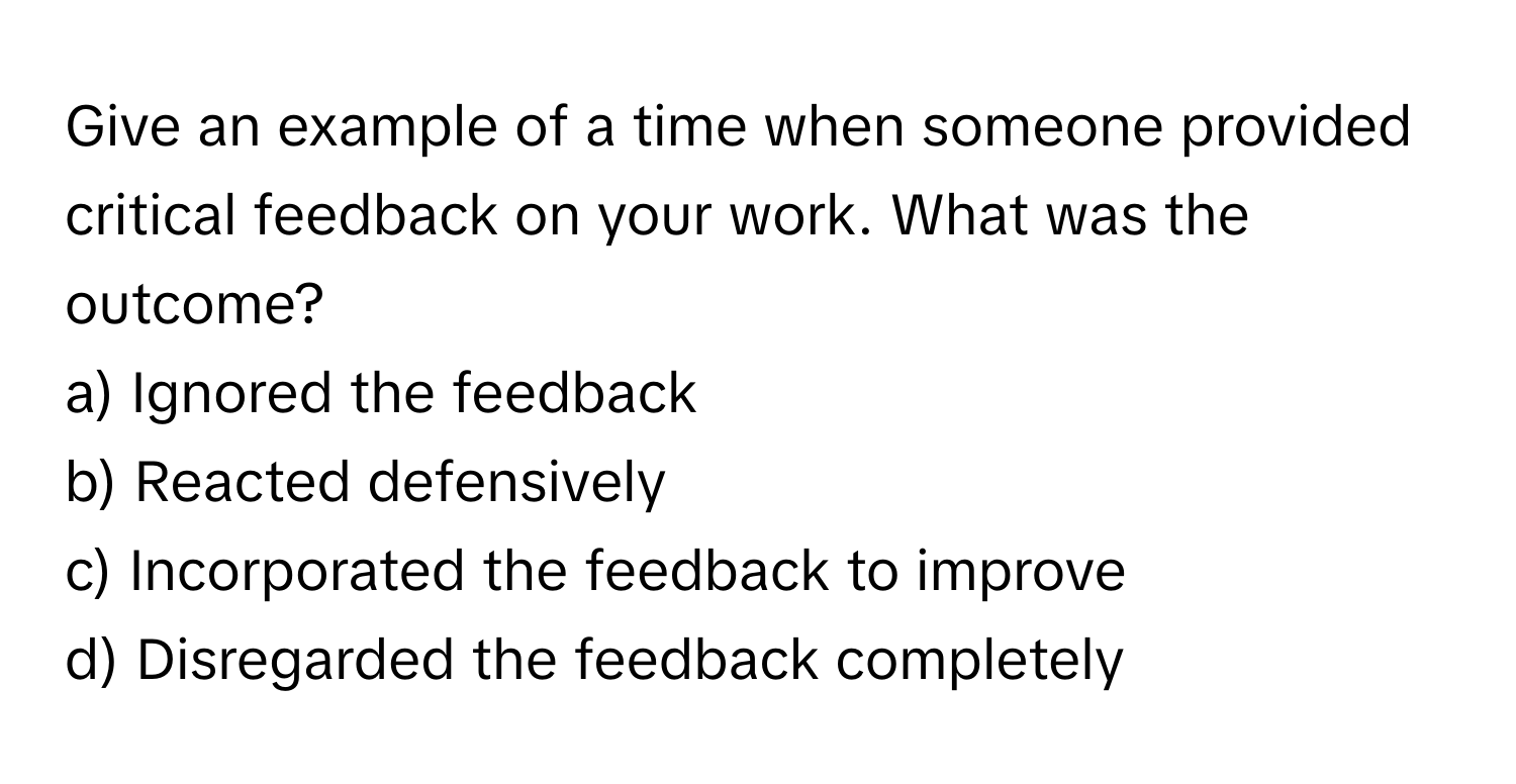 Give an example of a time when someone provided critical feedback on your work. What was the outcome?

a) Ignored the feedback 
b) Reacted defensively 
c) Incorporated the feedback to improve 
d) Disregarded the feedback completely