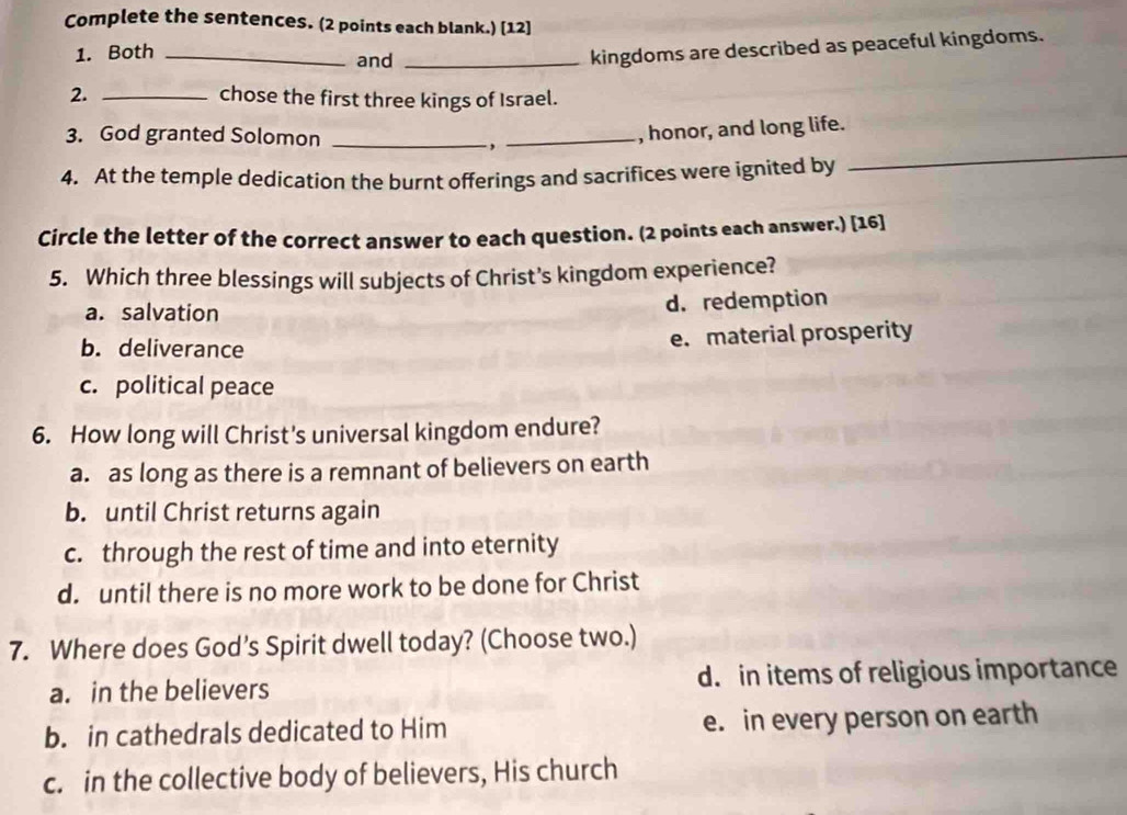 Complete the sentences. (2 points each blank.) [12]
1. Both _and_
kingdoms are described as peaceful kingdoms.
2. _chose the first three kings of Israel.
_
3. God granted Solomon_
. ,
_, honor, and long life.
4. At the temple dedication the burnt offerings and sacrifices were ignited by
Circle the letter of the correct answer to each question. (2 points each answer.) [16]
5. Which three blessings will subjects of Christ's kingdom experience?
a. salvation d. redemption
b. deliverance e. material prosperity
c. political peace
6. How long will Christ's universal kingdom endure?
a. as long as there is a remnant of believers on earth
b. until Christ returns again
c. through the rest of time and into eternity
d. until there is no more work to be done for Christ
7. Where does God’s Spirit dwell today? (Choose two.)
a. in the believers d. in items of religious importance
b. in cathedrals dedicated to Him e. in every person on earth
c. in the collective body of believers, His church