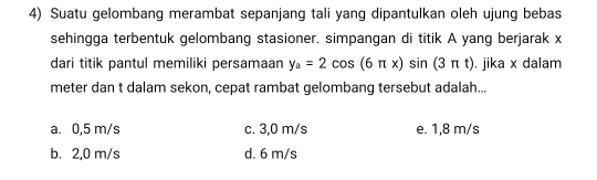 Suatu gelombang merambat sepanjang tali yang dipantulkan oleh ujung bebas
sehingga terbentuk gelombang stasioner. simpangan di titik A yang berjarak x
dari titik pantul memiliki persamaan y_a=2cos (6π x)sin (3π t). jika x dalam
meter dan t dalam sekon, cepat rambat gelombang tersebut adalah...
a. 0,5 m/s c. 3,0 m/s e. 1,8 m/s
b. 2,0 m/s d. 6 m/s