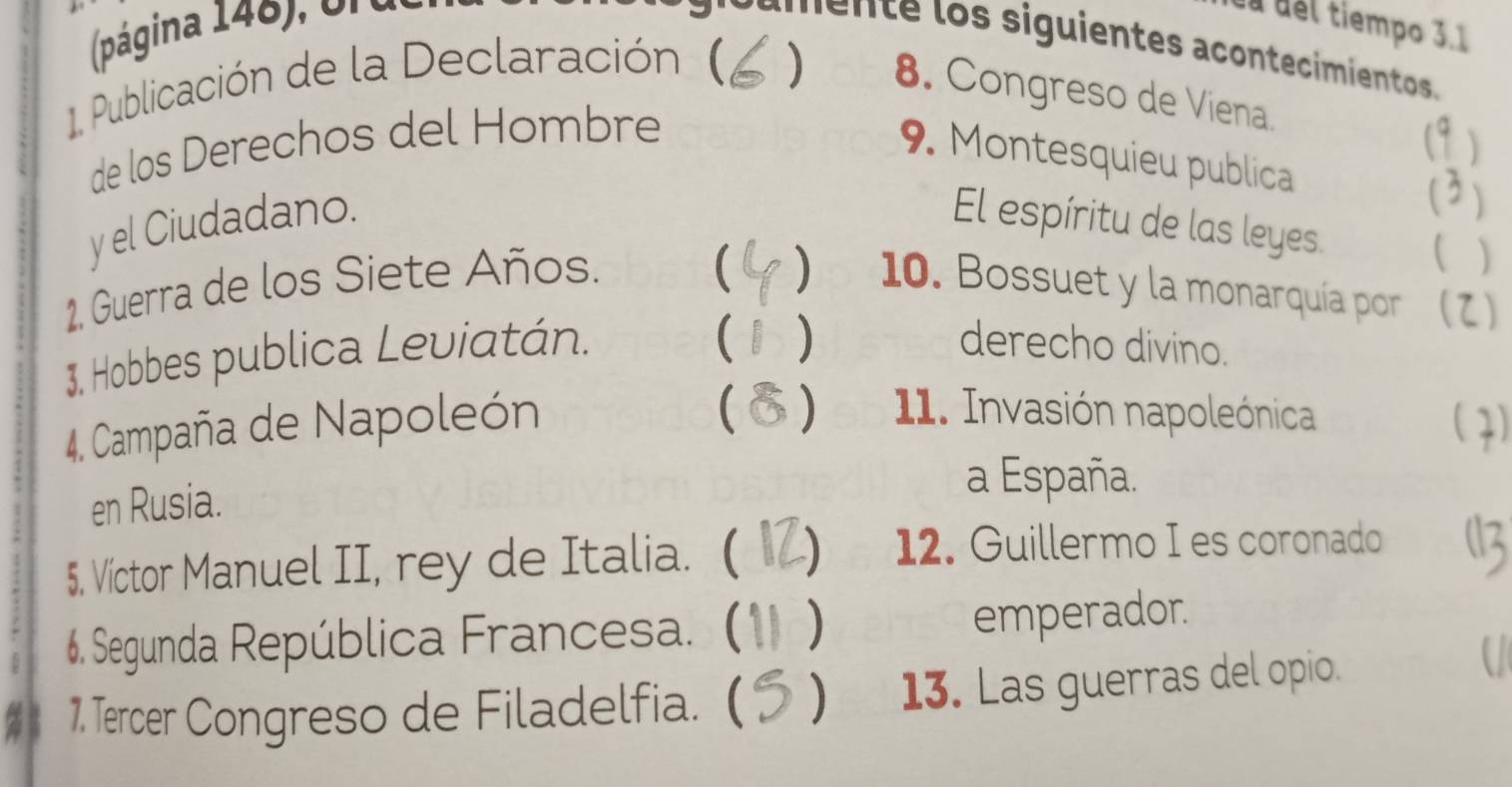 (página 148), Un éa del tiempo 3.1
e e los siguientes acontecimientos 
1. Publicación de la Declaración ( 
) 8. Congreso de Viena. 
de los Derechos del Hombré 
9. Montesquieu publica 
2) 
y el Ciudadano. El espíritu de las leyes 
) 
( ) 
1. Guerra de los Siete Años. 10. Bossuet y la monarquía por (2) 
3. Hobbes publica Leviatán. 
 ) derecho divino. 
 ) 11. Invasión napoleónica 
4. Campaña de Napoleón ( 7) 
en Rusia. 
a España. 
5. Víctor Manuel II, rey de Italia. ( 
12. Guillermo I es coronado 
6. Segunda República Francesa. ( ) 
emperador. 
1. Tercer Congreso de Filadelfia. ( ) 13. Las guerras del opio.