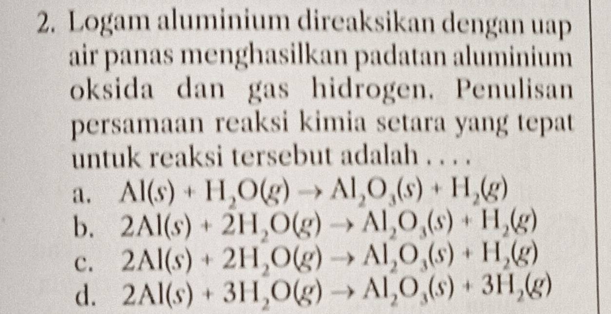 Logam aluminium direaksikan dengan uap
air panas menghasilkan padatan aluminium
oksida dan gas hidrogen. Penulisan
persamaan reaksi kimia setara yang tepat
untuk reaksi tersebut adalah . . . .
a. Al(s)+H_2O(g)to Al_2O_3(s)+H_2(g)
b. 2Al(s)+2H_2O(g)to Al_2O_3(s)+H_2(g)
c. 2Al(s)+2H_2O(g)to Al_2O_3(s)+H_2(g)
d. 2Al(s)+3H_2O(g)to Al_2O_3(s)+3H_2(g)