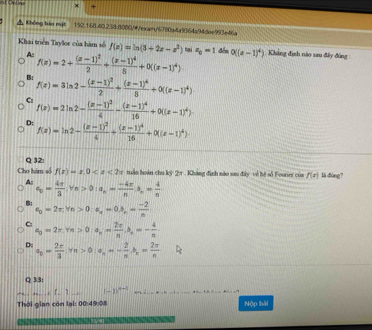 est Online +
A Không bảo mật 192.168.40.238:8080/4/exam/6780a4a9364a94dee993e46a
Khai triển Taylor của hàm số f(x)=ln (3+2x-x^2) tại z_0=1 đến 0((x-1)^4) Khẳng định nào sau đây đúng :
A: f(x)=2+frac (x-1)^22+frac (x-1)^48+0((x-1)^4)·
B: f(x)=3ln 2-frac (x-1)^22+frac (x-1)^48+0((x-1)^4).
C: f(x)=2ln 2-frac (x-1)^24-frac (x-1)^416+0((x-1)^4)·
D: f(x)=ln 2-frac (x-1)^24+frac (x-1)^416+0((x-1)^4)·
Q 32:
Cho hàm số f(x)=x,0 tuần hoàn chu ky2π Khảng định nào sau đây về hệ số Fourier của f(x) là dúng?
A: a_0= 4π /3 .forall n>0:a_n= (-4π )/n b_n= 4/n 
B: a_0=2π ,forall n>0· a_n=0.5_n= (-2)/n 
C: a_0=2π .forall n>0:a_n= 2π /n ,b_n=- 4/n .
D: a_0= 2π /3 :Yn>0:a_n=- 2/n ,b_n= 2π /n 
Q 33:
_L.. ] _ (-1)^n-1 _
_
Thời qian còn lại: 00:49:08 Nộp bài