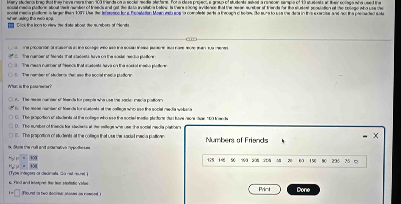 Many students brag that they have more than 100 friends on a social media platform. For a class project, a group of students asked a random sample of 13 students at their college who used the
social media platform about their number of friends and got the data available below. Is there strong evidence that the mean number of friends for the student population at the college who use the
social media platform is larger than 100? Use the Inference for a Population Mean web app to complete parts a through d below. Be sure to use the data in this exercise and not the preloaded data
when using the web app.
_ Click the icon to view the data about the numbers of friends.. The proportion of students at the college who use the social media platiorm that nave more than Y0u mends
C. The number of friends that students have on the social media platform
D. The mean number of friends that students have on the social media platform
E. The number of students that use the social media platform
What is the parameter?
A. The mean number of friends for people who use the social media platform
B. The mean number of friends for students at the college who use the social media website
C. The proportion of students at the college who use the social media platform that have more than 100 friends
D. The number of friends for students at the college who use the social media platform
- ×
E. The proportion of students at the college that use the social media platform Numbers of Friends
b. State the null and alternative hypotheses.
H_0:mu =100
125 145 50 190 205 205 50 25 60 150 80 235 75
H_a:mu >100
(Type integers or decimals. Do not round.)
c. Find and interpret the test statistic value.
t=□ (Round to two decimal places as needed.) Print Done