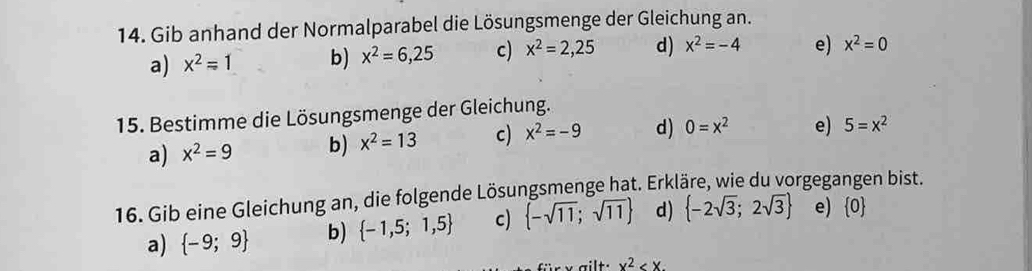 Gib anhand der Normalparabel die Lösungsmenge der Gleichung an.
a) x^2=1 b) x^2=6,25 c) x^2=2,25 d) x^2=-4 e) x^2=0
15. Bestimme die Lösungsmenge der Gleichung.
a) x^2=9 b) x^2=13 c) x^2=-9 d) 0=x^2 e) 5=x^2
16. Gib eine Gleichung an, die folgende Lösungsmenge hat. Erkläre, wie du vorgegangen bist.
a)  -9;9 b)  -1,5;1,5 c)  -sqrt(11);sqrt(11) d)  -2sqrt(3);2sqrt(3) e)  0
x^2