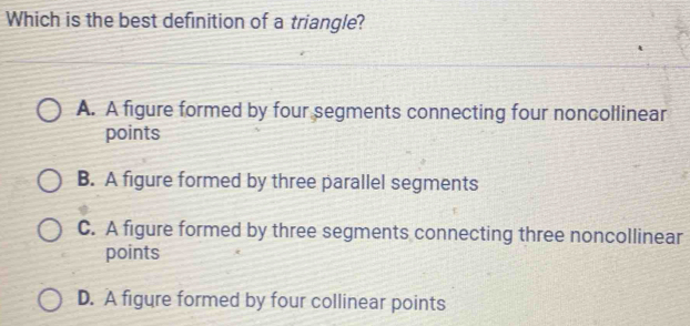 Which is the best definition of a triangle?
A. A figure formed by four segments connecting four noncollinear
points
B. A figure formed by three parallel segments
C. A figure formed by three segments connecting three noncollinear
points
D. A figure formed by four collinear points