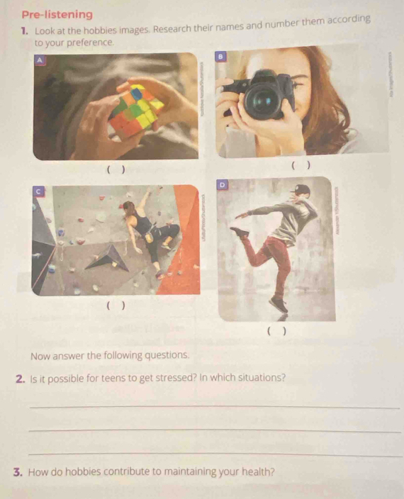 Pre-listening 
Look at the hobbies images. Research their names and number them according 
to your preference. 
( ) ( ) 
( ) 
( ) 
Now answer the following questions. 
2. Is it possible for teens to get stressed? In which situations? 
_ 
_ 
_ 
3. How do hobbies contribute to maintaining your health?