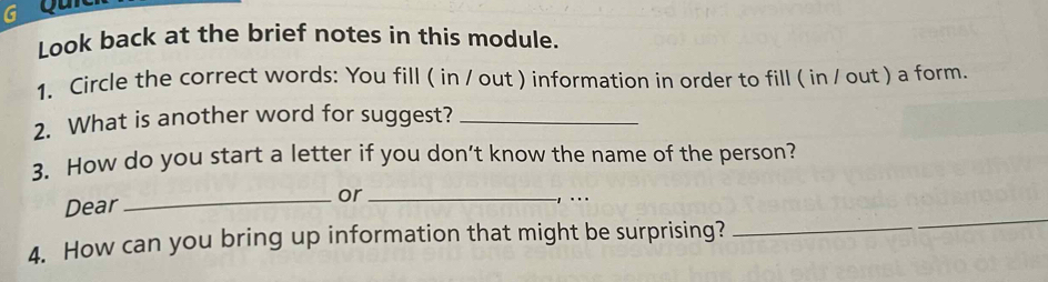 Qu 
Look back at the brief notes in this module. 
1. Circle the correct words: You fill ( in / out ) information in order to fill ( in / out ) a form. 
2. What is another word for suggest?_ 
3. How do you start a letter if you don’t know the name of the person? 
_ 
Dear _or_ 
_ 
4. How can you bring up information that might be surprising?_