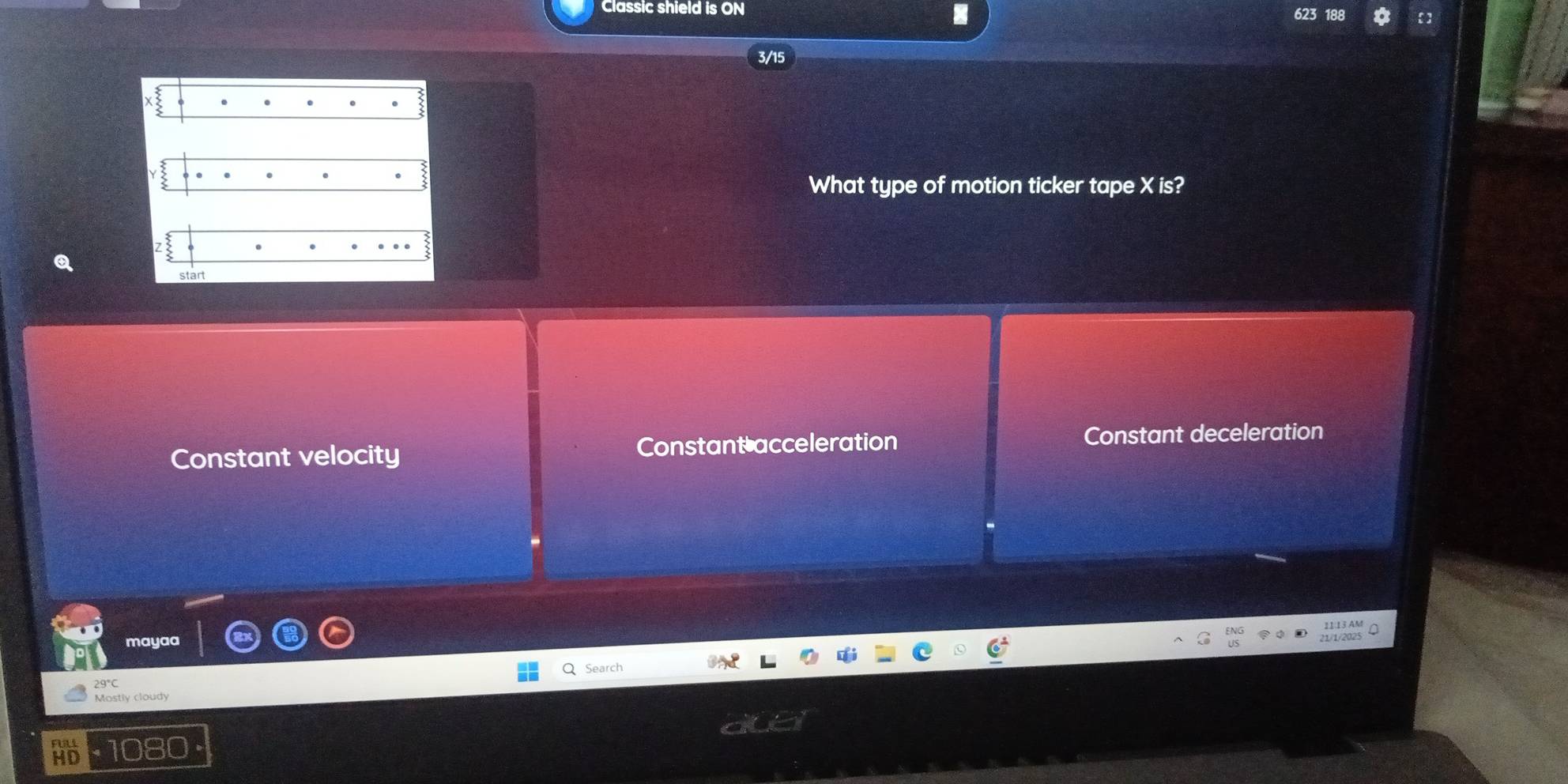 Classic shield is ON
3/15.
What type of motion ticker tape X is?
start
Constant velocity Constant acceleration Constant deceleration
mayaa
Search
29°C
Mostly cloudy
HD 1080 ·