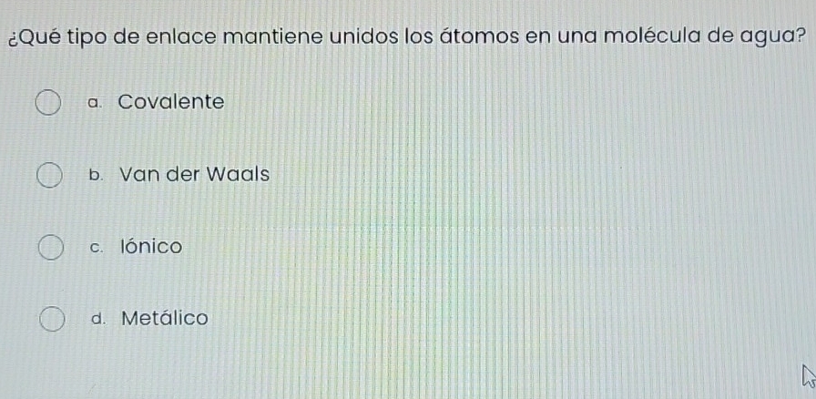 ¿Qué tipo de enlace mantiene unidos los átomos en una molécula de agua?
a. Covalente
b. Van der Waals
c. lónico
d. Metálico