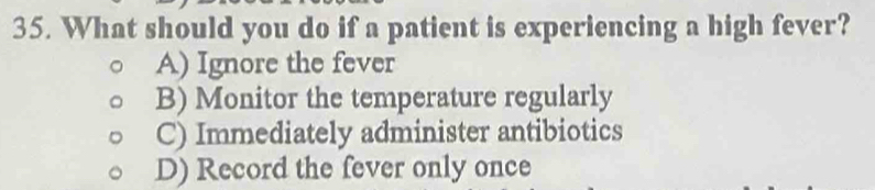 What should you do if a patient is experiencing a high fever?
A) Ignore the fever
B) Monitor the temperature regularly
C) Immediately administer antibiotics
D) Record the fever only once