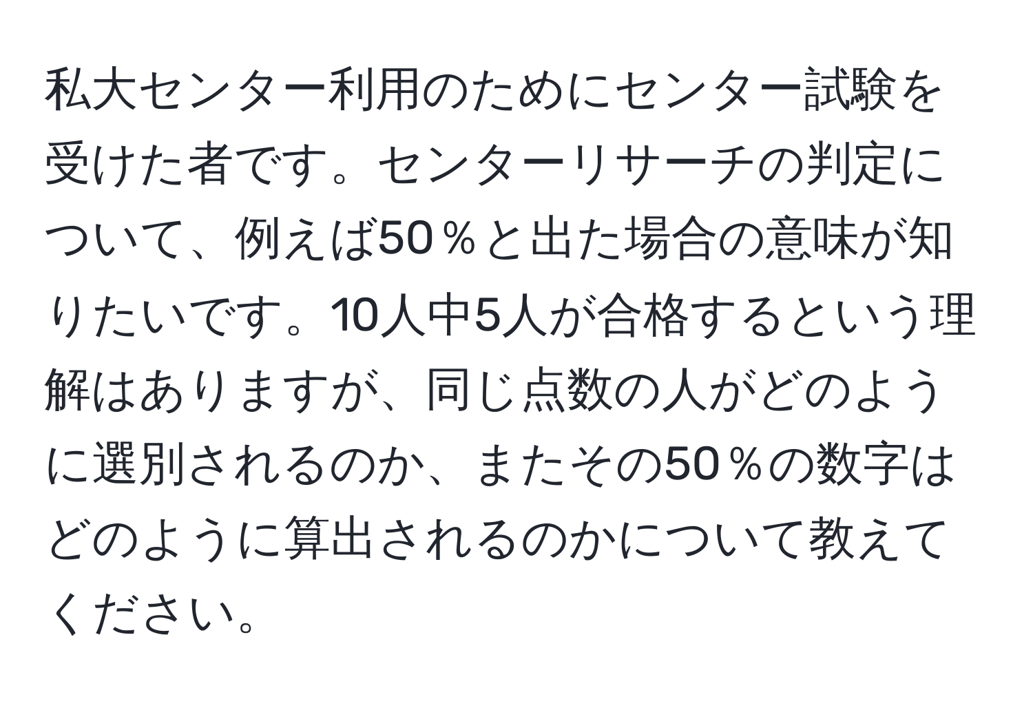 私大センター利用のためにセンター試験を受けた者です。センターリサーチの判定について、例えば50％と出た場合の意味が知りたいです。10人中5人が合格するという理解はありますが、同じ点数の人がどのように選別されるのか、またその50％の数字はどのように算出されるのかについて教えてください。