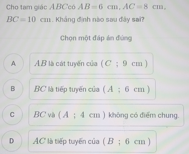 Cho tam giác ABCcó AB=6cm, AC=8cm,
BC=10cm. Khẳng định nào sau đây sai?
Chọn một đáp án đúng
A AB là cát tuyến của ( C; 9 cm )
B BC là tiếp tuyến của (A; 6 cm )
C BC và ( A; 4 cm ) không có điểm chung.
D AC là tiếp tuyến của ( B; 6 cm )