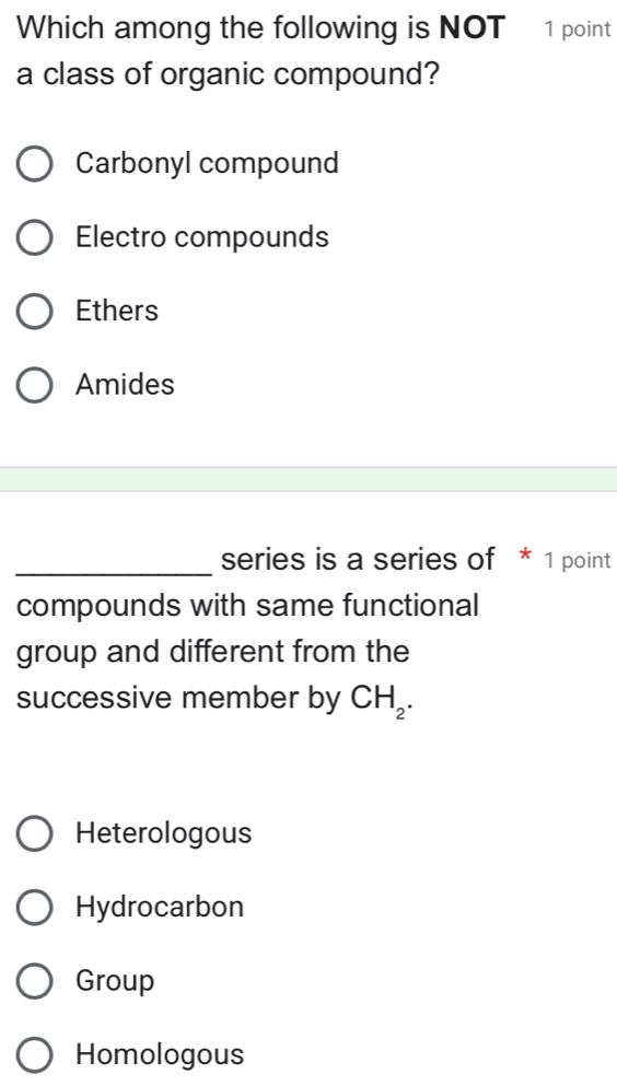 Which among the following is NOT 1 point
a class of organic compound?
Carbonyl compound
Electro compounds
Ethers
Amides
_series is a series of * 1 point
compounds with same functional
group and different from the
successive member by CH_2.
Heterologous
Hydrocarbon
Group
Homologous