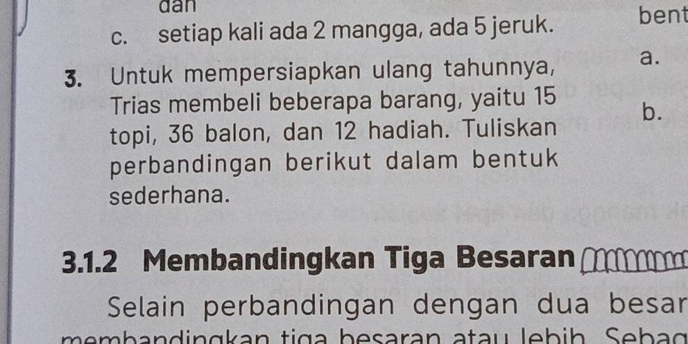 dan
c. setiap kali ada 2 mangga, ada 5 jeruk.
bent
3. Untuk mempersiapkan ulang tahunnya,
a.
Trias membeli beberapa barang, yaitu 15
b.
topi, 36 balon, dan 12 hadiah. Tuliskan
perbandingan berikut dalam bentuk
sederhana.
3.1. 2 Membandingkan Tiga Besaran 
Selain perbandingan dengan dua besar
memb a n d in g kan tig a besaran atau lebih Seb ag