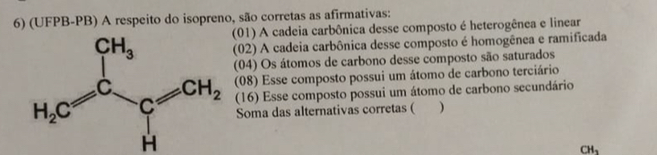 (UFPB-PB) A respeito do isopreno, são corretas as afirmativas:
(01) A cadeia carbônica desse composto é heterogênea e linear
(02) A cadeia carbônica desse composto é homogênea e ramificada
(04) Os átomos de carbono desse composto são saturados
H_2C=frac CH_3C_1 (16) Esse composto possui um átomo de carbono secundário
(08) Esse composto possui um átomo de carbono terciário
Soma das alternativas corretas ( )
CH_3