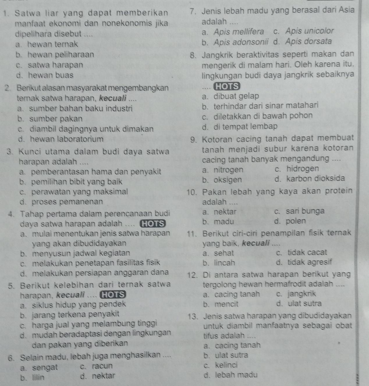 Satwa liar yang dapat memberikan 7. Jenis lebah madu yang berasal dari Asia
manfaat ekonomi dan nonekonomis jika
adalah ....
dipelihara disebut .... a. Apis mellifera c. Apis unicolor
a. hewan ternak b. Apis adonsonii d. Apis dorsata
b. hewan peliharaan 8. Jangkrik beraktivitas seperti makan dan
c. satwa harapan mengerik di malam hari. Oleh karena itu,
d. hewan buas lingkungan budi daya jangkrik sebaiknya
2. Berikut alasan masyarakat mengembangkan HOTS
ternak satwa harapan, kecuali .... a. dibuat gelap
a. sumber bahan baku industri b. terhindar dari sinar matahari
b. sumber pakan c. diletakkan di bawah pohon
c. diambil dagingnya untuk dimakan d.di tempat lembap
d. hewan laboratorium 9. Kotoran cacing tanah dapat membuat
3. Kunci utama dalam budi daya satwa tanah menjadi subur karena kotoran 
harapan adalah .... cacing tanah banyak mengandung ....
a. pemberantasan hama dan penyakit a. nitrogen c. hidrogen
b. pemilihan bibit yang baik b. oksigen d. karbon dioksida
c. perawatan yang maksimal 10. Pakan lebah yang kaya akan protein
d. proses pemanenan adalah ....
4. Tahap pertama dalam perencanaan budi a. nektar c. sari bunga
daya satwa harapan adalah .. HOTS b. madu d. polen
a. mulai menentukan jenis satwa harápan 11. Berikut ciri-ciri penampilan fisik ternak
yang akan dibudidayakan yang baik, kecuali ....
b. menyusun jadwal kegiatan a. sehat c. tidak cacat
c. melakukan penetapan fasilitas fisik b. lincah d. tidak agresif
d. melakukan persiapan anggaran dana 12. Di antara satwa harapan berikut yang
5. Berikut kelebihan dari ternak satwa tergolong hewan hermafrodit adalah ....
harapan, kecuali . HOTS a. cacing tanah c. jangkrik
a. siklus hidup yang pendek b. mencit d. ulat sutra
b. jarang terkena penyakit 13. Jenis satwa harapan yang dibudidayakan
c. harga jual yang melambung tinggi untuk diambil manfaatnya sebagai obat
d. mudah beradaptasi dengan lingkungan tifus adalah ....
dan pakan yang diberikan a. cacing tanah
6. Selain madu, lebah juga menghasilkan .... b. ulat sutra
a. sengat c. racun c. kelinci
b. lilin d. nektar d. lebah madu