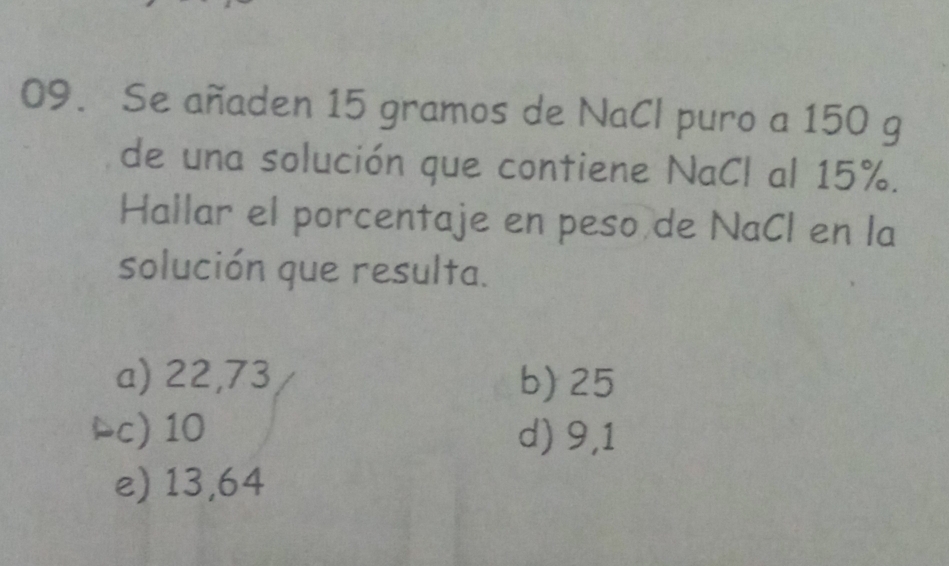 Se añaden 15 gramos de NaCl puro a 150 g
de una solución que contiene NaCl al 15%.
Hallar el porcentaje en peso de NaCl en la
solución que resulta.
a) 22,73 b) 25
◣c) 10 d) 9,1
e) 13,64