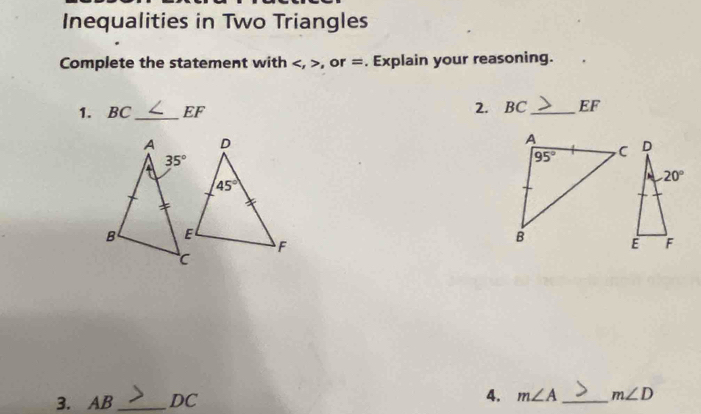 Inequalities in Two Triangles
Complete the statement with , or =. Explain your reasoning.
1. BC_ EF 2. BC_ EF
3. AB_ DC 4. m∠ A _ m∠ D