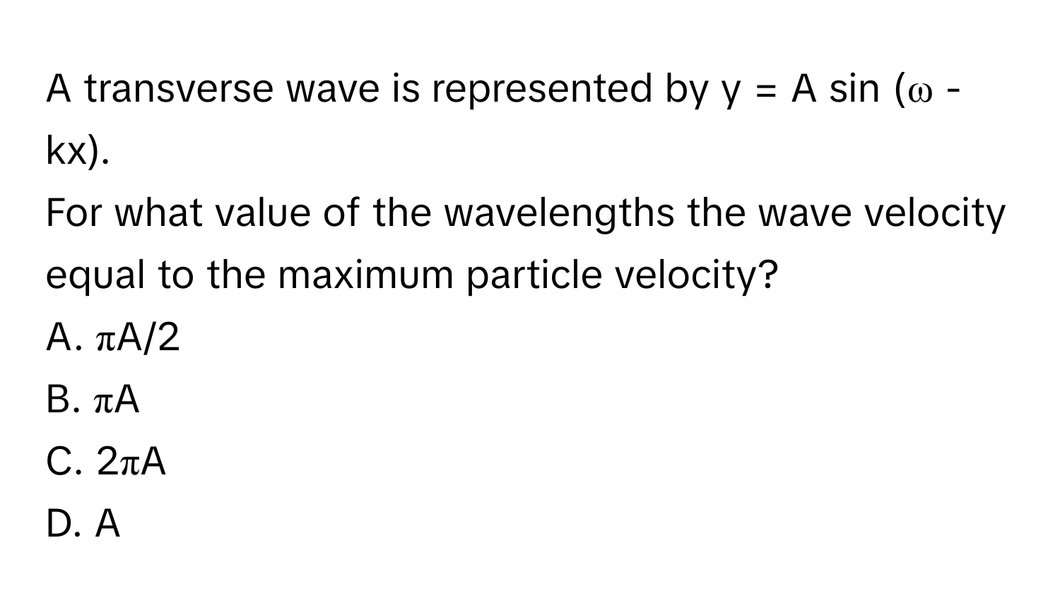 A transverse wave is represented by y = A sin (ω - kx). 

For what value of the wavelengths the wave velocity equal to the maximum particle velocity? 
A. πA/2 
B. πA 
C. 2πA 
D. A