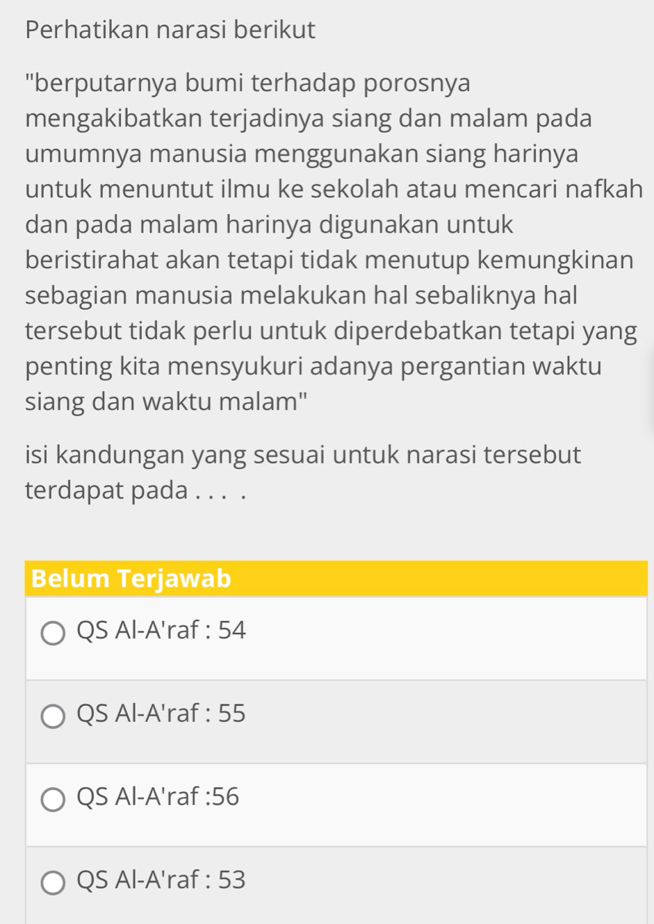 Perhatikan narasi berikut
"berputarnya bumi terhadap porosnya
mengakibatkan terjadinya siang dan malam pada
umumnya manusia menggunakan siang harinya
untuk menuntut ilmu ke sekolah atau mencari nafkah
dan pada malam harinya digunakan untuk
beristirahat akan tetapi tidak menutup kemungkinan
sebagian manusia melakukan hal sebaliknya hal
tersebut tidak perlu untuk diperdebatkan tetapi yang
penting kita mensyukuri adanya pergantian waktu
siang dan waktu malam"
isi kandungan yang sesuai untuk narasi tersebut
terdapat pada . . . .
Belum Terjawab
QS Al-A'raf : 54
QS Al-A'raf : 55
QS Al-A'raf : 56
QS Al-A'raf : 53