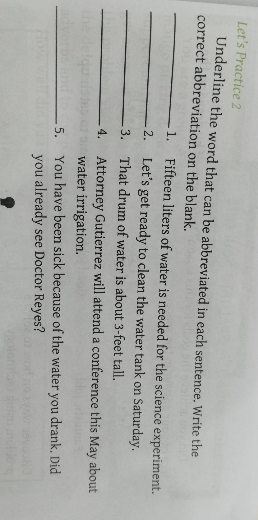 Let’s Practice 2 
Underline the word that can be abbreviated in each sentence. Write the 
_ 
correct abbreviation on the blank. 
_ 
1. Fifteen liters of water is needed for the science experiment. 
_ 
2. Let’s get ready to clean the water tank on Saturday. 
3. That drum of water is about 3-feet tall. 
_4. Attorney Gutierrez will attend a conference this May about 
water irrigation. 
_5. You have been sick because of the water you drank. Did 
you already see Doctor Reyes?