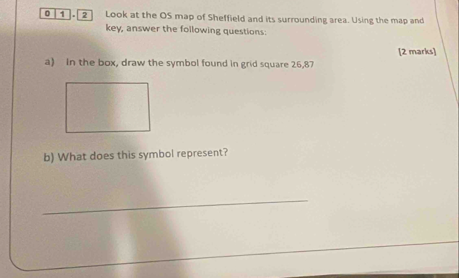 0 1.2 Look at the OS map of Sheffield and its surrounding area. Using the map and 
key, answer the following questions: 
[2 marks] 
a) In the box, draw the symbol found in grid square 26,87
b) What does this symbol represent? 
_