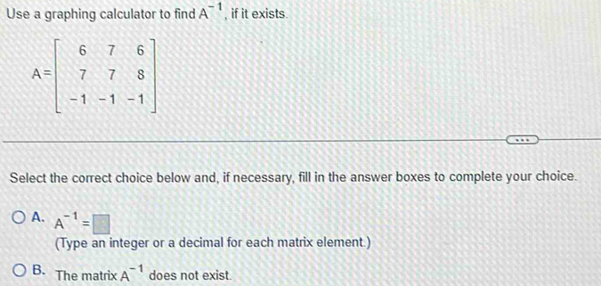 Use a graphing calculator to find A^(-1) , if it exists.
A=beginbmatrix 6&7&6 7&7&8 -1&-1&-1endbmatrix
Select the correct choice below and, if necessary, fill in the answer boxes to complete your choice.
A. A^(-1)=□
(Type an integer or a decimal for each matrix element.)
B. The matrix A^(-1) does not exist.