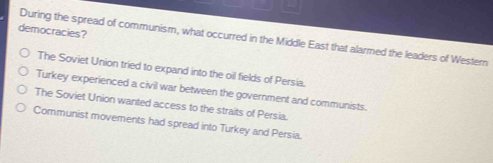 democracies?
During the spread of communism, what occurred in the Middle East that alarmed the leaders of Western
The Soviet Union tried to expand into the oil fields of Persia.
Turkey experienced a civil war between the government and communists.
The Soviet Union wanted access to the straits of Persia.
Communist movements had spread into Turkey and Persia.