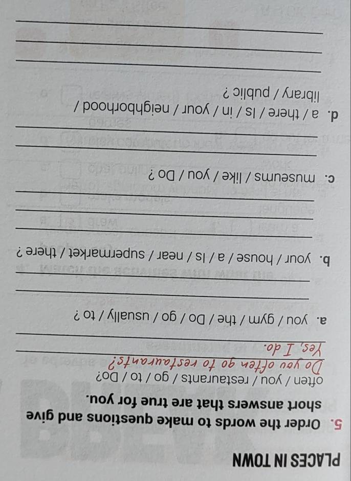 PLACES IN TOWN 
5. Order the words to make questions and give 
short answers that are true for you. 
often / you / restaurants / go / to / Do? 
_ 
_ 
a. you / gym / the / Do / go / usually / to ? 
_ 
_ 
b. your / house / a / Is / near / supermarket / there ? 
_ 
_ 
_ 
c. museums / like / you / Do ? 
_ 
_ 
d. a / there / Is / in / your / neighborhood / 
library / public ? 
_ 
_ 
_