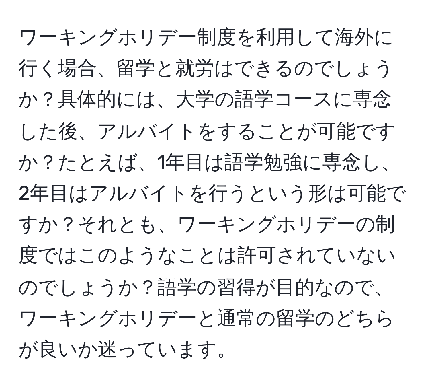 ワーキングホリデー制度を利用して海外に行く場合、留学と就労はできるのでしょうか？具体的には、大学の語学コースに専念した後、アルバイトをすることが可能ですか？たとえば、1年目は語学勉強に専念し、2年目はアルバイトを行うという形は可能ですか？それとも、ワーキングホリデーの制度ではこのようなことは許可されていないのでしょうか？語学の習得が目的なので、ワーキングホリデーと通常の留学のどちらが良いか迷っています。