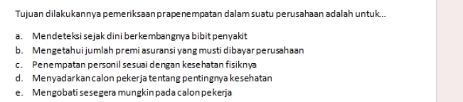 Tujuan dilakukannya pemeriksaan prapenempatan dalam suatu perusahaan adalah untuk...
a. Mendeteksi sejak dini berkembangnya bibit penyakit
b. Mengetahui jumlah premi asuransi yang musti dibayar perusahaan
c. Penempatan personil sesuai dengan kesehatan fisiknya
d. Menyadarkan calon pekerja tentang pentingnya kesehatan
e. Mengobati sesegera mungkin pada calon pekerja