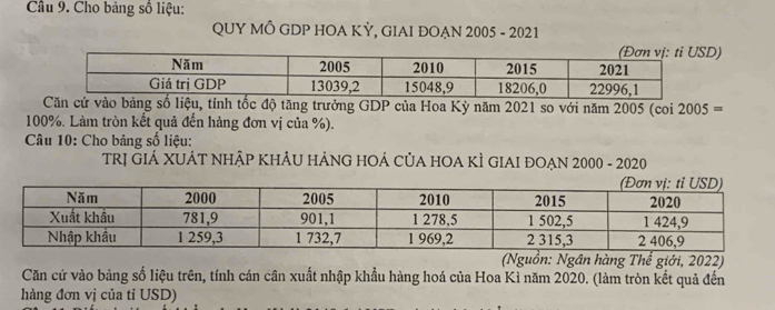 Cho bảng số liệu: 
QUY MÔ GDP HOA KỲ, GIAI ĐOẠN 2005 - 2021 
D) 
cử vào bảng số liệu, tính tốc độ tăng trưởng GDP của Hoa Kỳ năm 2021 so với năm 2005 (coi 2005=
100%. Làm tròn kết quả đến hàng đơn vị của %). 
Câu 10: Cho bảng số liệu: 
TRị GIÁ XUÁT NHậP KHÂU HẢNG HOÁ CủA HOA KÌ GIAI ĐOẠN 2000 - 2020 
(Nguồn: Ngân hàng Thế giới, 2022) 
Căn cứ vào bảng số liệu trên, tính cán cân xuất nhập khẩu hàng hoá của Hoa Kì năm 2020. (làm tròn kết quả đến 
hàng đơn vị của tỉ USD)