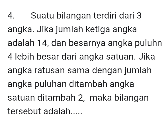 Suatu bilangan terdiri dari 3
angka. Jika jumlah ketiga angka 
adalah 14, dan besarnya angka puluhn
4 lebih besar dari angka satuan. Jika 
angka ratusan sama dengan jumlah 
angka puluhan ditambah angka 
satuan ditambah 2, maka bilangan 
tersebut adalah.....