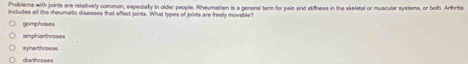 Problems with joints are relatively common, especially in older people. Rheumatism is a general term for pain and stiffness in the skeletal or muscular systems, or both. Arthritis
includes all the rheumatic diseases that affect joints. What types of joints are freely movable?
gomphoses
amphiarthroses
synarthroses
diarthroses