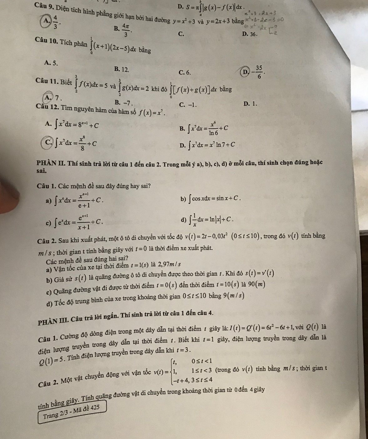 D. S=π ∈tlimits _a^(b|g(x)-f(x)| dx .
Câu 9. Diện tích hình phẳng giới hạn bởi hai đường y=x^2)+3 và y=2x+3 bằng x°
A.  4/3 .
B.  4π /3 .
C. D. 36 .
Câu 10. Tích phân ∈tlimits _0^(1(x+1)(2x-5)d dx bằng
A. 5.
B. 12. C. 6. D. -frac 35)6.
Câu 11. Biết ∈tlimits _2^(3f(x)dx=5 và ∈tlimits _2^3g(x)dx=2 khi đó ∈tlimits _0^1[f(x)+g(x)] dx bằng
A. 7 . B. −7 . C. -1.
D. 1.
Cầu 12. Tìm nguyên hàm của hàm số f(x)=x^7).
A. ∈t x^7dx=8^(x+1)+C
B. ∈t x^7dx= x^6/ln 6 +C
c. ∈t x^7dx= x^8/8 +C
D. ∈t x^7dx=x^7ln 7+C
PHÀN II. Thí sinh trả lời từ câu 1 đến câu 2. Trong mỗi ý 2 ),b ), c), d ) ở mỗi câu, thí sinh chọn đúng hoặc
sai.
Câu 1. Các mệnh đề sau đây đúng hay sai?
a) ∈t x^edx= (x^(e+1))/e+1 +C.
b) ∈t cos xdx=sin x+C.
d)
c) ∈t e^xdx= (e^(x+1))/x+1 +C. ∈t  1/x dx=ln |x|+C.
Câu 2. Sau khi xuất phát, một ô tô di chuyển với tốc độ v(t)=2t-0,03t^2(0≤ t≤ 10) , trong đó v(t) tính bằng
m / s ; thời gian t tính bằng giây với t=0 là thời điểm xe xuất phát.
Các mệnh đề sau đúng hai sai?
a) Vận tốc của xe tại thời điểm t=1(s) là 2,97m/ s
b) Giả sử s(t) là quãng đường ô tô di chuyển được theo thời gian 1. Khi đó s(t)=v'(t)
c) Quãng đường vật đi được từ thời điểm t=0(s) đến thời điểm t=10(s) là 90(m)
d) Tốc độ trung bình của xe trong khoảng thời gian 0≤ t≤ 10 bằng 9(m/s)
PHÀN III. Câu trả lời ngắn. Thí sinh trả lời từ câu 1 đến câu 4.
Câu 1. Cường độ dòng điện trong một dây dẫn tại thời điểm ≠ giây là: a:I(t)=Q'(t)=6t^2-6t+1, với Q(t) là
điện lượng truyền trong dây dẫn tại thời điểm 1. Biết khi t=1 giây, điện lượng truyền trong dây dẫn là
Q(1)=5. Tính điện lượng truyền trong dây dẫn khi t=3.
Câu 2. Một vật chuyển động với vận tốc v(t)=beginarrayl t,0≤ t<1 1,1≤ t<3 -t+4,3≤ t≤ 4endarray. (trong đó v(t) tính bằng m / s ; thời gian t
tính bằng giây. Tính quãng đường vật di chuyền trong khoảng thời gian từ 0 đến 4 giây
Trang 2/3 - Mã đề 425