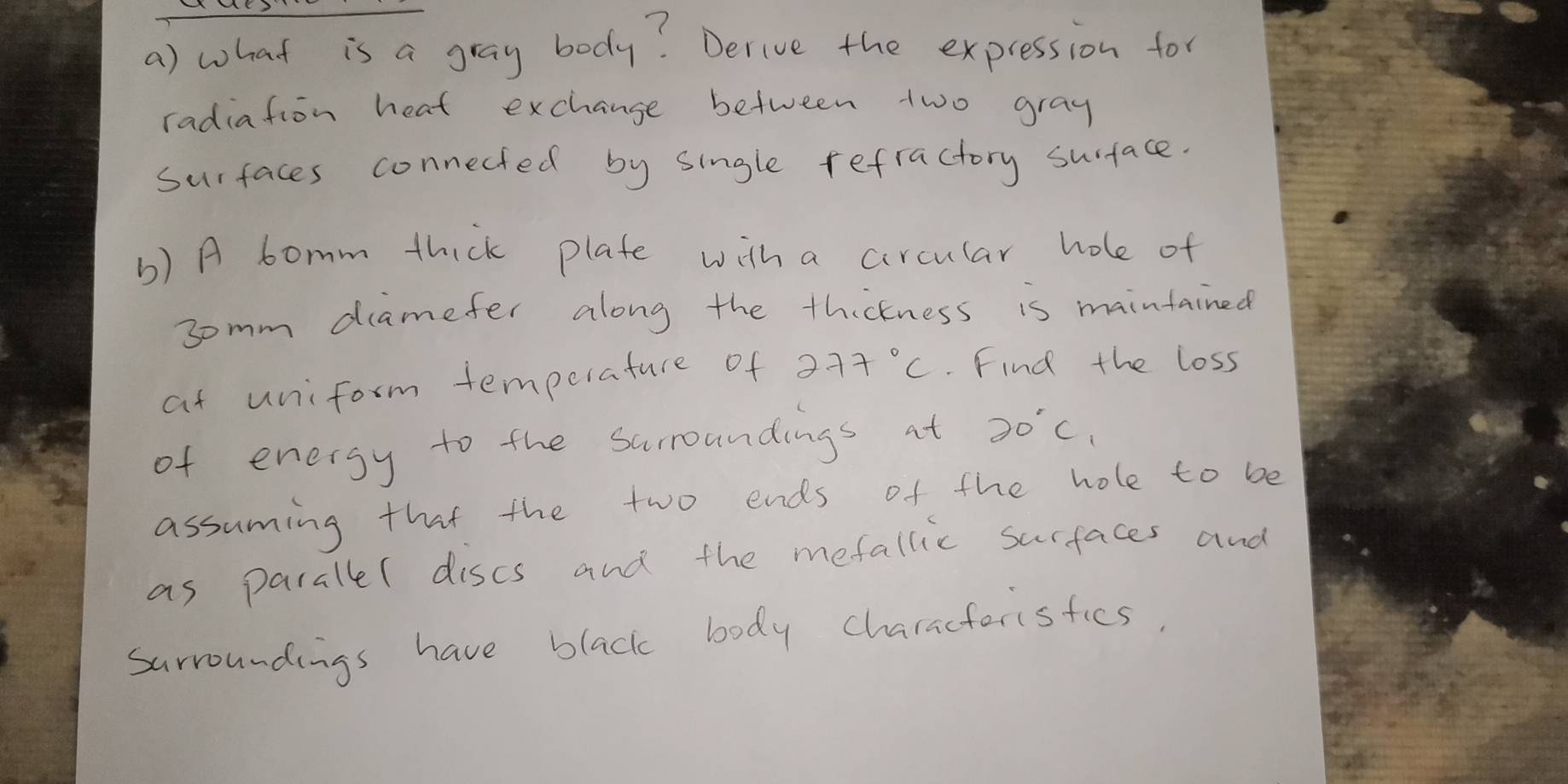 what is a gray body? Derive the expression for 
radiation heat exchange between two gray 
surfaces connected by single refractory surface. 
b) A bomm thick plate with a circular hole of 
somm diamefer along the thickness is maintained 
at uniform temperature of 277°C. Find the loss 
of energy to the surroundings at 20°C_1
assuming that the two ends of the hole to be 
as parallel dises and the mefallic surfaces and 
surroundings have black body characterisfics.