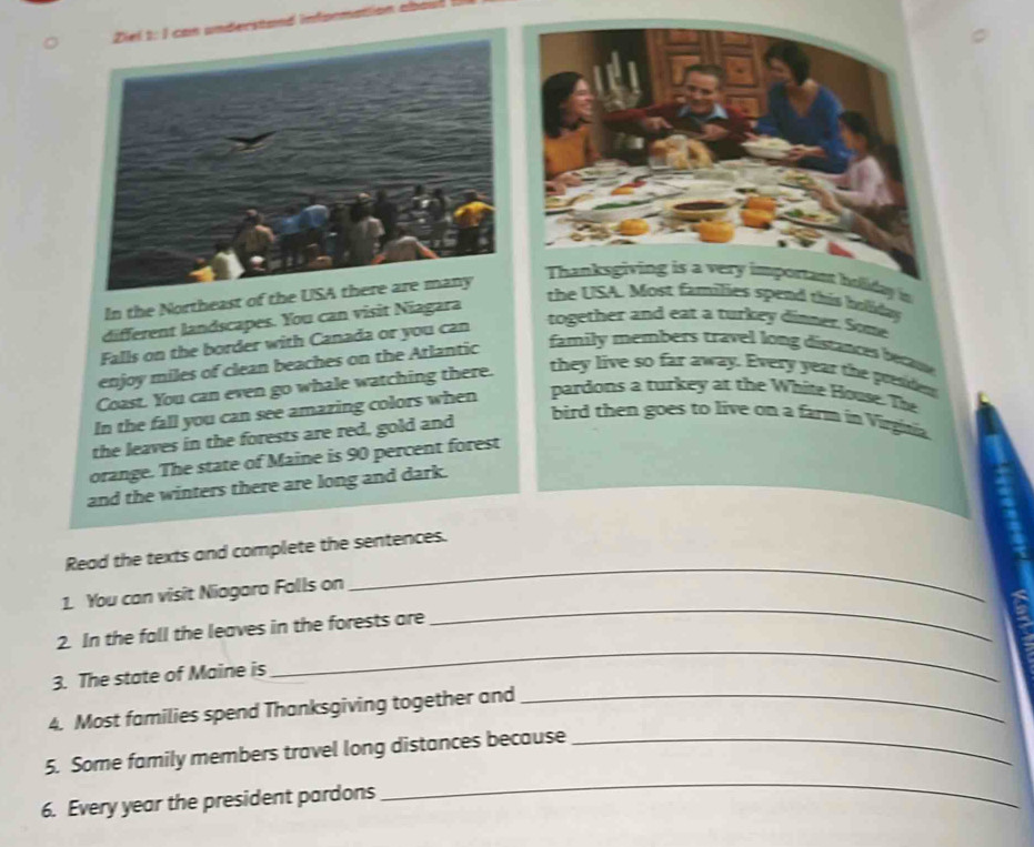 rstand in 
In the Northeast of the U 
Thanksgiving is a very important holiday in 
different landscapes. You can visit Niagara 
the USA. Most families spend this boliday 
Falls on the border with Canada or you can 
together and eat a turkey dinner. Some 
enjoy miles of clean beaches on the Atlantic 
family members travel long distances becue 
Coast. You can even go whale watching there. 
they live so far away. Every year the president 
In the fall you can see amazing colors when pardons a turkey at the White Hoose. The 
the leaves in the forests are red, gold and 
bird then goes to live on a farm in Virgnia. 
orange. The state of Maine is 90 percent forest 
and the winters there are long and dark. 
Read the texts and complete the sentences. 
1. You can visit Niagara Falls on 
_ 
_ 
2. In the fall the leaves in the forests are 
_ 
3. The state of Maine is 
4. Most families spend Thanksgiving together and_ 
5. Some family members travel long distances because_ 
6. Every year the president pardons 
_