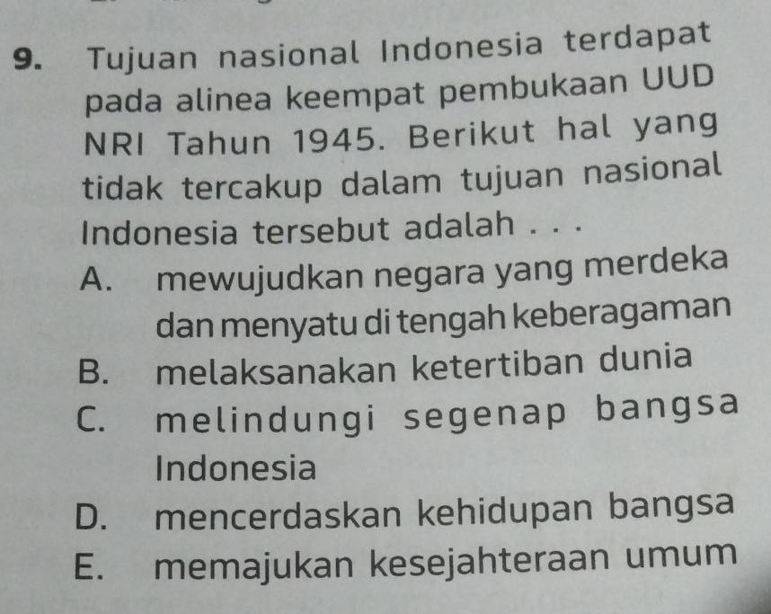 Tujuan nasional Indonesia terdapat
pada alinea keempat pembukaan UUD
NRI Tahun 1945. Berikut hal yang
tidak tercakup dalam tujuan nasional
Indonesia tersebut adalah . . .
A. mewujudkan negara yang merdeka
dan menyatu di tengah keberagaman
B. melaksanakan ketertiban dunia
C. melindungi segenap bangsa
Indonesia
D. mencerdaskan kehidupan bangsa
E. memajukan kesejahteraan umum