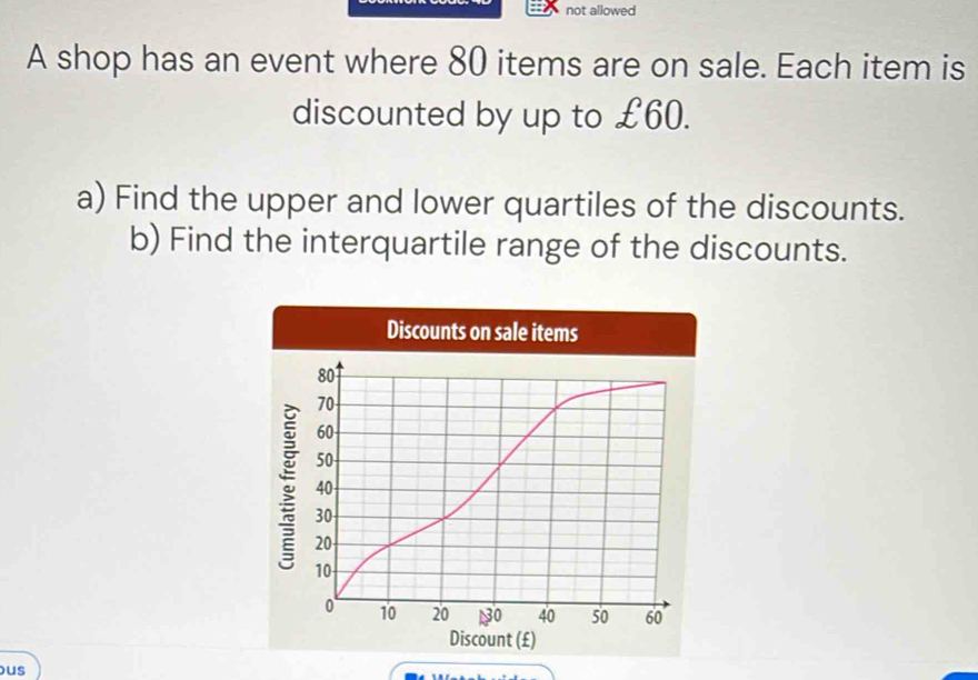 not allowed 
A shop has an event where 80 items are on sale. Each item is 
discounted by up to £60. 
a) Find the upper and lower quartiles of the discounts. 
b) Find the interquartile range of the discounts. 
us