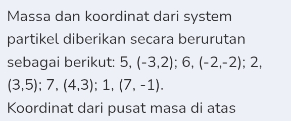 Massa dan koordinat dari system 
partikel diberikan secara berurutan 
sebagai berikut: 5, (-3,2); 6, (-2,-2); 2,
(3,5); 7, (4,3); 1, (7,-1). 
Koordinat dari pusat masa di atas