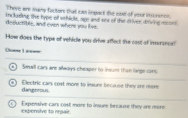 There are many factors that can impact the cost of your insurance.
including the type of vehicle, age and sex of the driver, driving record,
deductible, and even where you live.
How does the type of vehicle you drive affect the cost of insurance?
Choose 1 answer.
A Small cars are always cheaper to insure than large cars.
Electric cars cost more to insure because they are more
dangerous.
C Expensive cars cost more to insure because they are more
expensive to repair.