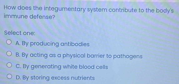 How does the integumentary system contribute to the body's
immune defense?
Select one:
A. By producing antibodies
B. By acting as a physical barrier to pathogens
C. By generating white blood cells
D. By storing excess nutrients