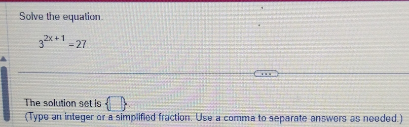 Solve the equation.
3^(2x+1)=27
The solution set is  □ 
(Type an integer or a simplified fraction. Use a comma to separate answers as needed.)