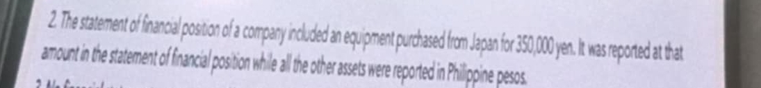 The statement of financial position of a company included an equipment purchased from Japan for 350,000 yen. It was reported at that 
amount in the statement of financial position while all the other assets were reported in Philippine pesos.