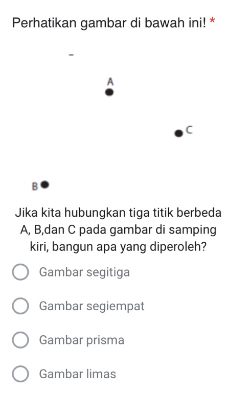 Perhatikan gambar di bawah ini! *
A
C
B
Jika kita hubungkan tiga titik berbeda
A, B,dan C pada gambar di samping
kiri, bangun apa yang diperoleh?
Gambar segitiga
Gambar segiempat
Gambar prisma
Gambar limas