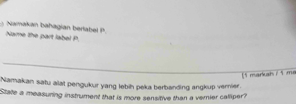 ) Namakan bahagian berlabel P. 
Name the part label P. 
_ 
[1 markah / 1 ma 
Namakan satu alat pengukur yang lebih peka berbanding angkup vernier. 
State a measuring instrument that is more sensitive than a vernier calliper?