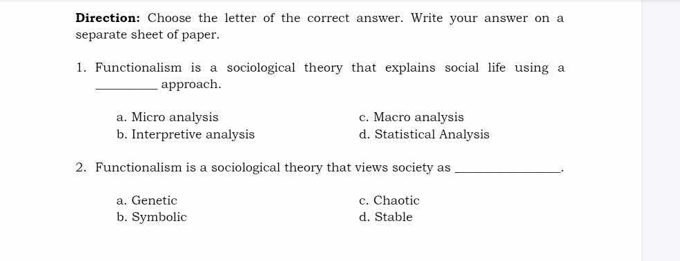 Direction: Choose the letter of the correct answer. Write your answer on a
separate sheet of paper.
1. Functionalism is a sociological theory that explains social life using a
_approach.
a. Micro analysis c. Macro analysis
b. Interpretive analysis d. Statistical Analysis
2. Functionalism is a sociological theory that views society as _.
a. Genetic c. Chaotic
b. Symbolic d. Stable